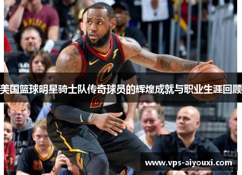 美国篮球明星骑士队传奇球员的辉煌成就与职业生涯回顾
